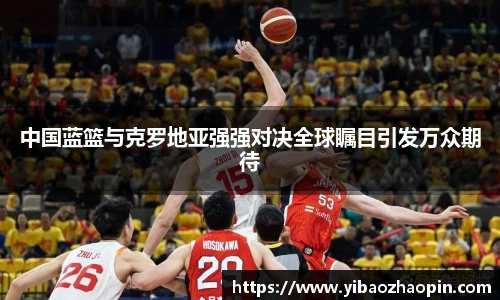 中国蓝篮与克罗地亚强强对决全球瞩目引发万众期待